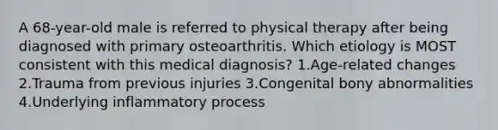 A 68-year-old male is referred to physical therapy after being diagnosed with primary osteoarthritis. Which etiology is MOST consistent with this medical diagnosis? 1.Age-related changes 2.Trauma from previous injuries 3.Congenital bony abnormalities 4.Underlying inflammatory process