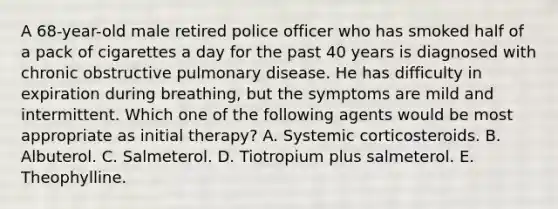 A 68-year-old male retired police officer who has smoked half of a pack of cigarettes a day for the past 40 years is diagnosed with chronic obstructive pulmonary disease. He has difficulty in expiration during breathing, but the symptoms are mild and intermittent. Which one of the following agents would be most appropriate as initial therapy? A. Systemic corticosteroids. B. Albuterol. C. Salmeterol. D. Tiotropium plus salmeterol. E. Theophylline.