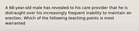 A 68-year-old male has revealed to his care provider that he is distraught over his increasingly frequent inability to maintain an erection. Which of the following teaching points is most warranted