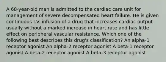 A 68-year-old man is admitted to the cardiac care unit for management of severe decompensated heart failure. He is given continuous I.V. infusion of a drug that increases cardiac output usually without a marked increase in heart rate and has little effect on peripheral vascular resistance. Which one of the following best describes this drug's classification? An alpha-1 receptor agonist An alpha-2 receptor agonist A beta-1 receptor agonist A beta-2 receptor agonist A beta-3 receptor agonist