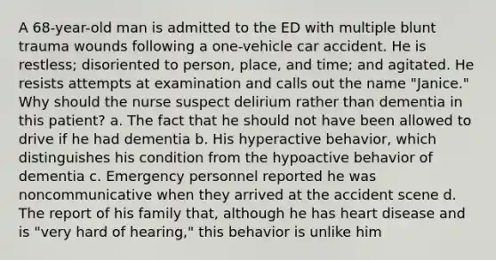 A 68-year-old man is admitted to the ED with multiple blunt trauma wounds following a one-vehicle car accident. He is restless; disoriented to person, place, and time; and agitated. He resists attempts at examination and calls out the name "Janice." Why should the nurse suspect delirium rather than dementia in this patient? a. The fact that he should not have been allowed to drive if he had dementia b. His hyperactive behavior, which distinguishes his condition from the hypoactive behavior of dementia c. Emergency personnel reported he was noncommunicative when they arrived at the accident scene d. The report of his family that, although he has heart disease and is "very hard of hearing," this behavior is unlike him