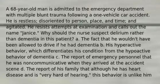 A 68-year-old man is admitted to the emergency department with multiple blunt trauma following a one-vehicle car accident. He is restless; disoriented to person, place, and time; and agitated. He resists attempts at examination and calls out the name "Janice." Why should the nurse suspect delirium rather than dementia in this patient? a. The fact that he wouldn't have been allowed to drive if he had dementia b. His hyperactive behavior, which differentiates his condition from the hypoactive behavior of dementia c. The report of emergency personnel that he was noncommunicative when they arrived at the accident scene d. The report of his family that although he has heart disease and is "very hard of hearing," this behavior is unlike him