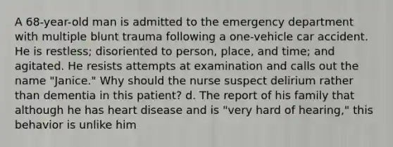 A 68-year-old man is admitted to the emergency department with multiple blunt trauma following a one-vehicle car accident. He is restless; disoriented to person, place, and time; and agitated. He resists attempts at examination and calls out the name "Janice." Why should the nurse suspect delirium rather than dementia in this patient? d. The report of his family that although he has heart disease and is "very hard of hearing," this behavior is unlike him