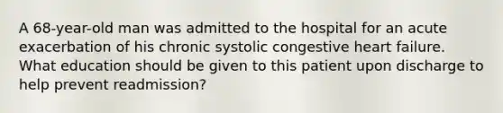 A 68-year-old man was admitted to the hospital for an acute exacerbation of his chronic systolic congestive heart failure. What education should be given to this patient upon discharge to help prevent readmission?