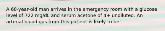 A 68-year-old man arrives in the emergency room with a glucose level of 722 mg/dL and serum acetone of 4+ undiluted. An arterial blood gas from this patient is likely to be: