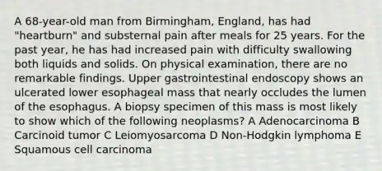 A 68-year-old man from Birmingham, England, has had "heartburn" and substernal pain after meals for 25 years. For the past year, he has had increased pain with difficulty swallowing both liquids and solids. On physical examination, there are no remarkable findings. Upper gastrointestinal endoscopy shows an ulcerated lower esophageal mass that nearly occludes the lumen of the esophagus. A biopsy specimen of this mass is most likely to show which of the following neoplasms? A Adenocarcinoma B Carcinoid tumor C Leiomyosarcoma D Non-Hodgkin lymphoma E Squamous cell carcinoma