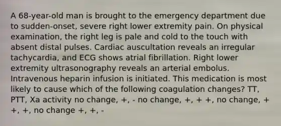 A 68-year-old man is brought to the emergency department due to sudden-onset, severe right lower extremity pain. On physical examination, the right leg is pale and cold to the touch with absent distal pulses. Cardiac auscultation reveals an irregular tachycardia, and ECG shows atrial fibrillation. Right lower extremity ultrasonography reveals an arterial embolus. Intravenous heparin infusion is initiated. This medication is most likely to cause which of the following coagulation changes? TT, PTT, Xa activity no change, +, - no change, +, + +, no change, + +, +, no change +, +, -