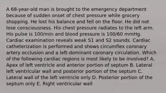 A 68-year-old man is brought to the emergency department because of sudden onset of chest pressure while grocery shopping. He lost his balance and fell on the floor. He did not lose consciousness. His chest pressure radiates to the left arm. His pulse is 100/min and blood pressure is 100/60 mmHg. Cardiac examination reveals weak S1 and S2 sounds. Cardiac catheterization is performed and shows circumflex coronary artery occlusion and a left-dominant coronary circulation. Which of the following cardiac regions is most likely to be involved? A. Apex of left ventricle and anterior portion of septum B. Lateral left ventricular wall and posterior portion of the septum C. Lateral wall of the left ventricle only D. Posterior portion of the septum only E. Right ventricular wall