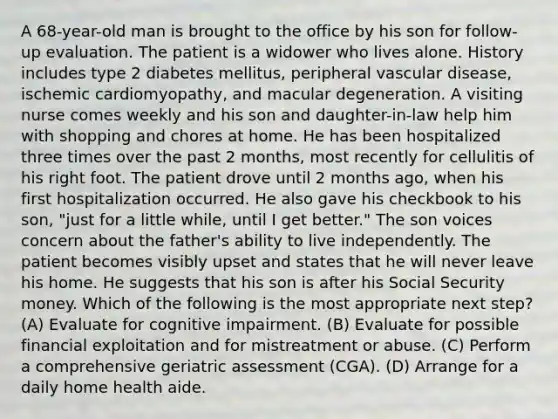 A 68-year-old man is brought to the office by his son for follow-up evaluation. The patient is a widower who lives alone. History includes type 2 diabetes mellitus, peripheral vascular disease, ischemic cardiomyopathy, and macular degeneration. A visiting nurse comes weekly and his son and daughter-in-law help him with shopping and chores at home. He has been hospitalized three times over the past 2 months, most recently for cellulitis of his right foot. The patient drove until 2 months ago, when his first hospitalization occurred. He also gave his checkbook to his son, "just for a little while, until I get better." The son voices concern about the father's ability to live independently. The patient becomes visibly upset and states that he will never leave his home. He suggests that his son is after his Social Security money. Which of the following is the most appropriate next step? (A) Evaluate for cognitive impairment. (B) Evaluate for possible financial exploitation and for mistreatment or abuse. (C) Perform a comprehensive geriatric assessment (CGA). (D) Arrange for a daily home health aide.