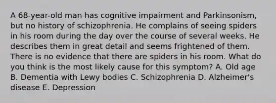 A 68-year-old man has cognitive impairment and Parkinsonism, but no history of schizophrenia. He complains of seeing spiders in his room during the day over the course of several weeks. He describes them in great detail and seems frightened of them. There is no evidence that there are spiders in his room. What do you think is the most likely cause for this symptom? A. Old age B. Dementia with Lewy bodies C. Schizophrenia D. Alzheimer's disease E. Depression