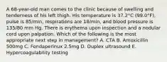 A 68-year-old man comes to the clinic because of swelling and tenderness of his left thigh. His temperature is 37.2°C (99.0°F), pulse is 85/min, respirations are 18/min, and blood pressure is 135/80 mm Hg. There is erythema upon inspection and a nodular cord upon palpation. Which of the following is the most appropriate next step in management? A. CTA B. Amoxicillin 500mg C. Fondaperinux 2.5mg D. Duplex ultrasound E. Hypercoagulability testing