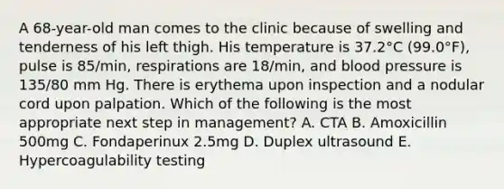 A 68-year-old man comes to the clinic because of swelling and tenderness of his left thigh. His temperature is 37.2°C (99.0°F), pulse is 85/min, respirations are 18/min, and blood pressure is 135/80 mm Hg. There is erythema upon inspection and a nodular cord upon palpation. Which of the following is the most appropriate next step in management? A. CTA B. Amoxicillin 500mg C. Fondaperinux 2.5mg D. Duplex ultrasound E. Hypercoagulability testing