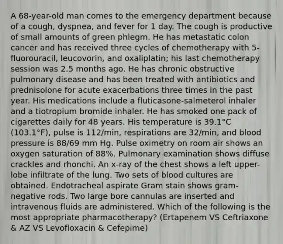 A 68-year-old man comes to the emergency department because of a cough, dyspnea, and fever for 1 day. The cough is productive of small amounts of green phlegm. He has metastatic colon cancer and has received three cycles of chemotherapy with 5-fluorouracil, leucovorin, and oxaliplatin; his last chemotherapy session was 2.5 months ago. He has chronic obstructive pulmonary disease and has been treated with antibiotics and prednisolone for acute exacerbations three times in the past year. His medications include a fluticasone-salmeterol inhaler and a tiotropium bromide inhaler. He has smoked one pack of cigarettes daily for 48 years. His temperature is 39.1°C (103.1°F), pulse is 112/min, respirations are 32/min, and blood pressure is 88/69 mm Hg. Pulse oximetry on room air shows an oxygen saturation of 88%. Pulmonary examination shows diffuse crackles and rhonchi. An x-ray of the chest shows a left upper-lobe infiltrate of the lung. Two sets of blood cultures are obtained. Endotracheal aspirate Gram stain shows gram-negative rods. Two large bore cannulas are inserted and intravenous fluids are administered. Which of the following is the most appropriate pharmacotherapy? (Ertapenem VS Ceftriaxone & AZ VS Levofloxacin & Cefepime)