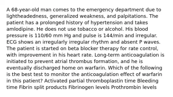 A 68-year-old man comes to the emergency department due to lightheadedness, generalized weakness, and palpitations. The patient has a prolonged history of hypertension and takes amlodipine. He does not use tobacco or alcohol. His blood pressure is 110/60 mm Hg and pulse is 144/min and irregular. ECG shows an irregularly irregular rhythm and absent P waves. The patient is started on beta blocker therapy for rate control, with improvement in his heart rate. Long-term anticoagulation is initiated to prevent atrial thrombus formation, and he is eventually discharged home on warfarin. Which of the following is the best test to monitor the anticoagulation effect of warfarin in this patient? Activated partial thromboplastin time Bleeding time Fibrin split products Fibrinogen levels Prothrombin levels