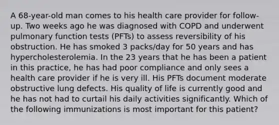 A 68-year-old man comes to his health care provider for follow-up. Two weeks ago he was diagnosed with COPD and underwent pulmonary function tests (PFTs) to assess reversibility of his obstruction. He has smoked 3 packs/day for 50 years and has hypercholesterolemia. In the 23 years that he has been a patient in this practice, he has had poor compliance and only sees a health care provider if he is very ill. His PFTs document moderate obstructive lung defects. His quality of life is currently good and he has not had to curtail his daily activities significantly. Which of the following immunizations is most important for this patient?