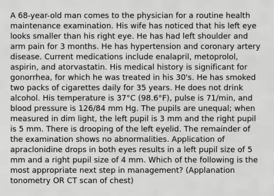 A 68-year-old man comes to the physician for a routine health maintenance examination. His wife has noticed that his left eye looks smaller than his right eye. He has had left shoulder and arm pain for 3 months. He has hypertension and coronary artery disease. Current medications include enalapril, metoprolol, aspirin, and atorvastatin. His medical history is significant for gonorrhea, for which he was treated in his 30's. He has smoked two packs of cigarettes daily for 35 years. He does not drink alcohol. His temperature is 37°C (98.6°F), pulse is 71/min, and blood pressure is 126/84 mm Hg. The pupils are unequal; when measured in dim light, the left pupil is 3 mm and the right pupil is 5 mm. There is drooping of the left eyelid. The remainder of the examination shows no abnormalities. Application of apraclonidine drops in both eyes results in a left pupil size of 5 mm and a right pupil size of 4 mm. Which of the following is the most appropriate next step in management? (Applanation tonometry OR CT scan of chest)