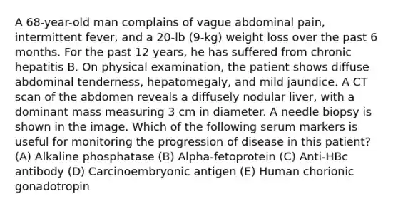 A 68-year-old man complains of vague abdominal pain, intermittent fever, and a 20-lb (9-kg) weight loss over the past 6 months. For the past 12 years, he has suffered from chronic hepatitis B. On physical examination, the patient shows diffuse abdominal tenderness, hepatomegaly, and mild jaundice. A CT scan of the abdomen reveals a diffusely nodular liver, with a dominant mass measuring 3 cm in diameter. A needle biopsy is shown in the image. Which of the following serum markers is useful for monitoring the progression of disease in this patient? (A) Alkaline phosphatase (B) Alpha-fetoprotein (C) Anti-HBc antibody (D) Carcinoembryonic antigen (E) Human chorionic gonadotropin