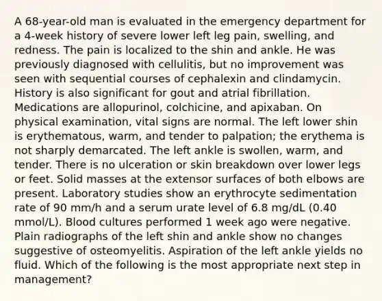 A 68-year-old man is evaluated in the emergency department for a 4-week history of severe lower left leg pain, swelling, and redness. The pain is localized to the shin and ankle. He was previously diagnosed with cellulitis, but no improvement was seen with sequential courses of cephalexin and clindamycin. History is also significant for gout and atrial fibrillation. Medications are allopurinol, colchicine, and apixaban. On physical examination, vital signs are normal. The left lower shin is erythematous, warm, and tender to palpation; the erythema is not sharply demarcated. The left ankle is swollen, warm, and tender. There is no ulceration or skin breakdown over lower legs or feet. Solid masses at the extensor surfaces of both elbows are present. Laboratory studies show an erythrocyte sedimentation rate of 90 mm/h and a serum urate level of 6.8 mg/dL (0.40 mmol/L). Blood cultures performed 1 week ago were negative. Plain radiographs of the left shin and ankle show no changes suggestive of osteomyelitis. Aspiration of the left ankle yields no fluid. Which of the following is the most appropriate next step in management?