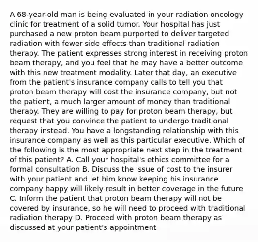 A 68-year-old man is being evaluated in your radiation oncology clinic for treatment of a solid tumor. Your hospital has just purchased a new proton beam purported to deliver targeted radiation with fewer side effects than traditional radiation therapy. The patient expresses strong interest in receiving proton beam therapy, and you feel that he may have a better outcome with this new treatment modality. Later that day, an executive from the patient's insurance company calls to tell you that proton beam therapy will cost the insurance company, but not the patient, a much larger amount of money than traditional therapy. They are willing to pay for proton beam therapy, but request that you convince the patient to undergo traditional therapy instead. You have a longstanding relationship with this insurance company as well as this particular executive. Which of the following is the most appropriate next step in the treatment of this patient? A. Call your hospital's ethics committee for a formal consultation B. Discuss the issue of cost to the insurer with your patient and let him know keeping his insurance company happy will likely result in better coverage in the future C. Inform the patient that proton beam therapy will not be covered by insurance, so he will need to proceed with traditional radiation therapy D. Proceed with proton beam therapy as discussed at your patient's appointment