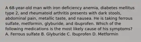 A 68-year-old man with iron deficiency anemia, diabetes mellitus type 2, and rheumatoid arthritis presents with dark stools, abdominal pain, metallic taste, and nausea. He is taking ferrous sulfate, metformin, glyburide, and ibuprofen. Which of the following medications is the most likely cause of his symptoms? A. Ferrous sulfate B. Glyburide C. Ibuprofen D. Metformin