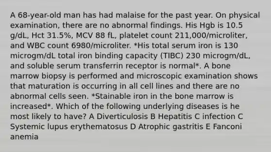 A 68-year-old man has had malaise for the past year. On physical examination, there are no abnormal findings. His Hgb is 10.5 g/dL, Hct 31.5%, MCV 88 fL, platelet count 211,000/microliter, and WBC count 6980/microliter. *His total serum iron is 130 microgm/dL total iron binding capacity (TIBC) 230 microgm/dL, and soluble serum transferrin receptor is normal*. A bone marrow biopsy is performed and microscopic examination shows that maturation is occurring in all cell lines and there are no abnormal cells seen. *Stainable iron in the bone marrow is increased*. Which of the following underlying diseases is he most likely to have? A Diverticulosis B Hepatitis C infection C Systemic lupus erythematosus D Atrophic gastritis E Fanconi anemia