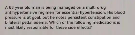 A 68-year-old man is being managed on a multi-drug antihypertensive regimen for essential hypertension. His blood pressure is at goal, but he notes persistent constipation and bilateral pedal edema. Which of the following medications is most likely responsible for these side effects?