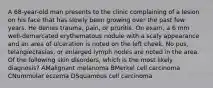 A 68-year-old man presents to the clinic complaining of a lesion on his face that has slowly been growing over the past few years. He denies trauma, pain, or pruritis. On exam, a 6 mm well-demarcated erythematous nodule with a scaly appearance and an area of ulceration is noted on the left cheek. No pus, telangiectasias, or enlarged lymph nodes are noted in the area. Of the following skin disorders, which is the most likely diagnosis? AMalignant melanoma BMerkel cell carcinoma CNummular eczema DSquamous cell carcinoma