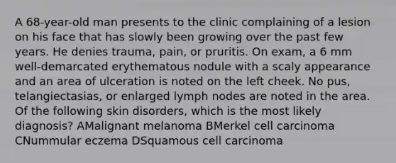 A 68-year-old man presents to the clinic complaining of a lesion on his face that has slowly been growing over the past few years. He denies trauma, pain, or pruritis. On exam, a 6 mm well-demarcated erythematous nodule with a scaly appearance and an area of ulceration is noted on the left cheek. No pus, telangiectasias, or enlarged lymph nodes are noted in the area. Of the following skin disorders, which is the most likely diagnosis? AMalignant melanoma BMerkel cell carcinoma CNummular eczema DSquamous cell carcinoma