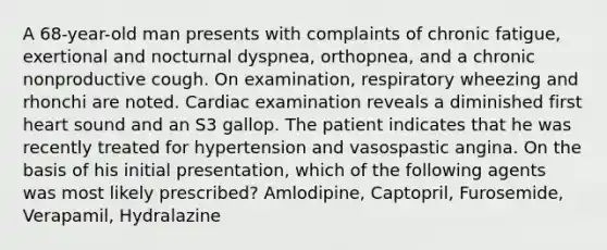 A 68-year-old man presents with complaints of chronic fatigue, exertional and nocturnal dyspnea, orthopnea, and a chronic nonproductive cough. On examination, respiratory wheezing and rhonchi are noted. Cardiac examination reveals a diminished first heart sound and an S3 gallop. The patient indicates that he was recently treated for hypertension and vasospastic angina. On the basis of his initial presentation, which of the following agents was most likely prescribed? Amlodipine, Captopril, Furosemide, Verapamil, Hydralazine