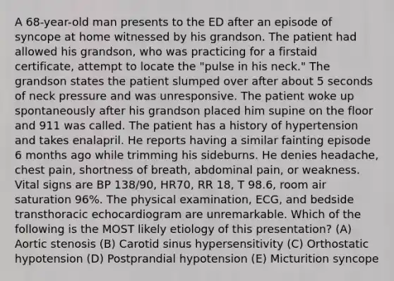 A 68-year-old man presents to the ED after an episode of syncope at home witnessed by his grandson. The patient had allowed his grandson, who was practicing for a firstaid certificate, attempt to locate the "pulse in his neck." The grandson states the patient slumped over after about 5 seconds of neck pressure and was unresponsive. The patient woke up spontaneously after his grandson placed him supine on the floor and 911 was called. The patient has a history of hypertension and takes enalapril. He reports having a similar fainting episode 6 months ago while trimming his sideburns. He denies headache, chest pain, shortness of breath, abdominal pain, or weakness. Vital signs are BP 138/90, HR70, RR 18, T 98.6, room air saturation 96%. The physical examination, ECG, and bedside transthoracic echocardiogram are unremarkable. Which of the following is the MOST likely etiology of this presentation? (A) Aortic stenosis (B) Carotid sinus hypersensitivity (C) Orthostatic hypotension (D) Postprandial hypotension (E) Micturition syncope