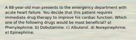 A 68-year-old man presents to the emergency department with acute heart failure. You decide that this patient requires immediate drug therapy to improve his cardiac function. Which one of the following drugs would be most beneficial? a) Phenylephrine. b) Dobutamine. c) Albuterol. d) Norepinephrine. e) Epinephrine.