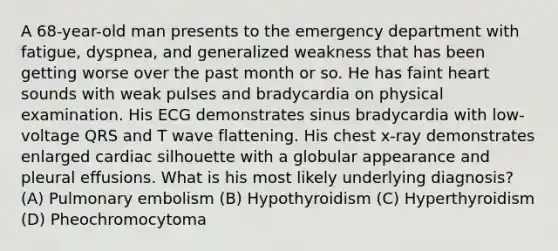 A 68-year-old man presents to the emergency department with fatigue, dyspnea, and generalized weakness that has been getting worse over the past month or so. He has faint heart sounds with weak pulses and bradycardia on physical examination. His ECG demonstrates sinus bradycardia with low-voltage QRS and T wave flattening. His chest x-ray demonstrates enlarged cardiac silhouette with a globular appearance and pleural effusions. What is his most likely underlying diagnosis? (A) Pulmonary embolism (B) Hypothyroidism (C) Hyperthyroidism (D) Pheochromocytoma