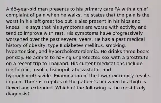 A 68-year-old man presents to his primary care PA with a chief complaint of pain when he walks. He states that the pain is the worst in his left great toe but is also present in his hips and knees. He says that his symptoms are worse with activity and tend to improve with rest. His symptoms have progressively worsened over the past several years. He has a past medical history of obesity, type II diabetes mellitus, smoking, hypertension, and hypercholesterolemia. He drinks three beers per day. He admits to having unprotected sex with a prostitute on a recent trip to Thailand. His current medications include metformin, insulin, lisinopril, atorvastatin, and hydrochlorothiazide. Examination of the lower extremity results in pain. There is crepitus of the patient's hip when his thigh is flexed and extended. Which of the following is the most likely diagnosis?