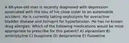 A 68-year-old man is recently diagnosed with depression associated with the loss of his close sister to an automobile accident. He is currently taking oxybutynin for overactive bladder disease and lisinopril for hypertension. He has no known drug allergies. Which of the following medications would be most appropriate to prescribe for this patient? A) alprazolam B) amitriptyline C) buspirone D) desipramine E) fluoxetine