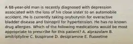 A 68-year-old man is recently diagnosed with depression associated with the loss of his close sister to an automobile accident. He is currently taking oxybutynin for overactive bladder disease and lisinopril for hypertension. He has no known drug allergies. Which of the following medications would be most appropriate to prescribe for this patient? A. alprazolam B. amitriptyline C. buspirone D. desipramine E. fluoxetine