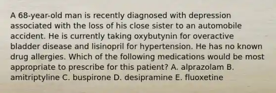 A 68-year-old man is recently diagnosed with depression associated with the loss of his close sister to an automobile accident. He is currently taking oxybutynin for overactive bladder disease and lisinopril for hypertension. He has no known drug allergies. Which of the following medications would be most appropriate to prescribe for this patient? A. alprazolam B. amitriptyline C. buspirone D. desipramine E. fluoxetine