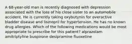 A 68-year-old man is recently diagnosed with depression associated with the loss of his close sister to an automobile accident. He is currently taking oxybutynin for overactive bladder disease and lisinopril for hypertension. He has no known drug allergies. Which of the following medications would be most appropriate to prescribe for this patient? alprazolam amitriptyline buspirone desipramine fluoxetine