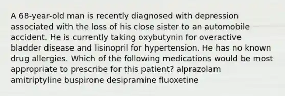 A 68-year-old man is recently diagnosed with depression associated with the loss of his close sister to an automobile accident. He is currently taking oxybutynin for overactive bladder disease and lisinopril for hypertension. He has no known drug allergies. Which of the following medications would be most appropriate to prescribe for this patient? alprazolam amitriptyline buspirone desipramine fluoxetine