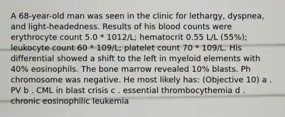 A 68-year-old man was seen in the clinic for lethargy, dyspnea, and light-headedness. Results of his blood counts were erythrocyte count 5.0 * 1012/L; hematocrit 0.55 L/L (55%); leukocyte count 60 * 109/L; platelet count 70 * 109/L. His differential showed a shift to the left in myeloid elements with 40% eosinophils. The bone marrow revealed 10% blasts. Ph chromosome was negative. He most likely has: (Objective 10) a . PV b . CML in blast crisis c . essential thrombocythemia d . chronic eosinophilic leukemia