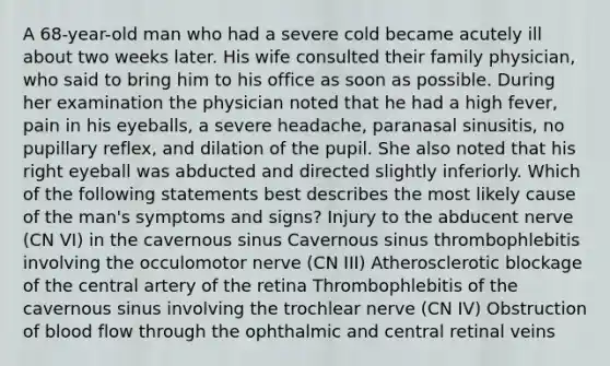 A 68-year-old man who had a severe cold became acutely ill about two weeks later. His wife consulted their family physician, who said to bring him to his office as soon as possible. During her examination the physician noted that he had a high fever, pain in his eyeballs, a severe headache, paranasal sinusitis, no pupillary reflex, and dilation of the pupil. She also noted that his right eyeball was abducted and directed slightly inferiorly. Which of the following statements best describes the most likely cause of the man's symptoms and signs? Injury to the abducent nerve (CN VI) in the cavernous sinus Cavernous sinus thrombophlebitis involving the occulomotor nerve (CN III) Atherosclerotic blockage of the central artery of the retina Thrombophlebitis of the cavernous sinus involving the trochlear nerve (CN IV) Obstruction of blood flow through the ophthalmic and central retinal veins