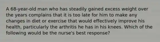 A 68-year-old man who has steadily gained excess weight over the years complains that it is too late for him to make any changes in diet or exercise that would effectively improve his health, particularly the arthritis he has in his knees. Which of the following would be the nurse's best response?