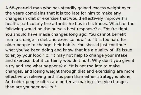 A 68-year-old man who has steadily gained excess weight over the years complains that it is too late for him to make any changes in diet or exercise that would effectively improve his health, particularly the arthritis he has in his knees. Which of the following would be the nurse's best response? a. "You're right. You should have made changes long ago. You cannot benefit from a change in diet and exercise now." b. "It is too hard for older people to change their habits. You should just continue what you've been doing and know that it's a quality of life issue to enjoy your food." c. "It may not help to change your intake and exercise, but it certainly wouldn't hurt. Why don't you give it a try and see what happens? d. "It is not too late to make changes, and losing weight through diet and exercising are more effective at relieving arthritis pain than either strategy is alone. And older people often are better at making lifestyle changes than are younger adults."