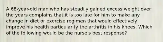 A 68-year-old man who has steadily gained excess weight over the years complains that it is too late for him to make any change in diet or exercise regimen that would effectively improve his health particularity the arthritis in his knees. Which of the following would be the nurse's best response?