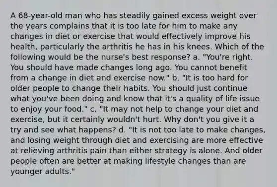 A 68-year-old man who has steadily gained excess weight over the years complains that it is too late for him to make any changes in diet or exercise that would effectively improve his health, particularly the arthritis he has in his knees. Which of the following would be the nurse's best response? a. "You're right. You should have made changes long ago. You cannot benefit from a change in diet and exercise now." b. "It is too hard for older people to change their habits. You should just continue what you've been doing and know that it's a quality of life issue to enjoy your food." c. "It may not help to change your diet and exercise, but it certainly wouldn't hurt. Why don't you give it a try and see what happens? d. "It is not too late to make changes, and losing weight through diet and exercising are more effective at relieving arthritis pain than either strategy is alone. And older people often are better at making lifestyle changes than are younger adults."