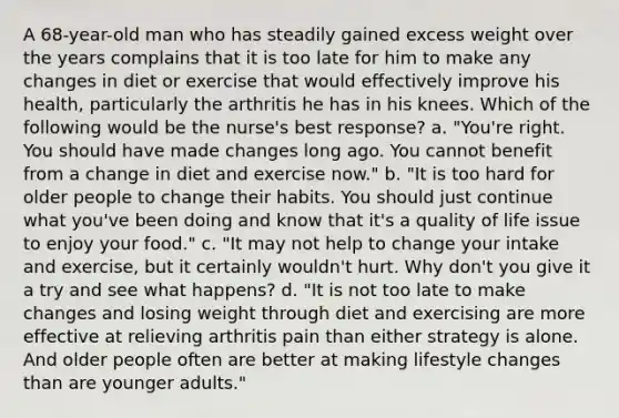 A 68-year-old man who has steadily gained excess weight over the years complains that it is too late for him to make any changes in diet or exercise that would effectively improve his health, particularly the arthritis he has in his knees. Which of the following would be the nurse's best response? a. "You're right. You should have made changes long ago. You cannot benefit from a change in diet and exercise now." b. "It is too hard for older people to change their habits. You should just continue what you've been doing and know that it's a quality of life issue to enjoy your food." c. "It may not help to change your intake and exercise, but it certainly wouldn't hurt. Why don't you give it a try and see what happens? d. "It is not too late to make changes and losing weight through diet and exercising are more effective at relieving arthritis pain than either strategy is alone. And older people often are better at making lifestyle changes than are younger adults."