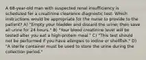 A 68-year-old man with suspected renal insufficiency is scheduled for a creatinine clearance diagnostic test. Which instructions would be appropriate for the nurse to provide to the patient? A) "Empty your bladder and discard the urine; then save all urine for 24 hours." B) "Your blood creatinine level will be tested after you eat a high-protein meal." C) "This test should not be performed if you have allergies to iodine or shellfish." D) "A sterile container must be used to store the urine during the collection period."