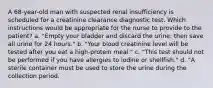 A 68-year-old man with suspected renal insufficiency is scheduled for a creatinine clearance diagnostic test. Which instructions would be appropriate for the nurse to provide to the patient? a. "Empty your bladder and discard the urine; then save all urine for 24 hours." b. "Your blood creatinine level will be tested after you eat a high-protein meal." c. "This test should not be performed if you have allergies to iodine or shellfish." d. "A sterile container must be used to store the urine during the collection period.