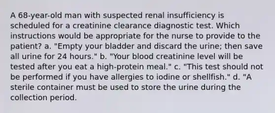 A 68-year-old man with suspected renal insufficiency is scheduled for a creatinine clearance diagnostic test. Which instructions would be appropriate for the nurse to provide to the patient? a. "Empty your bladder and discard the urine; then save all urine for 24 hours." b. "Your blood creatinine level will be tested after you eat a high-protein meal." c. "This test should not be performed if you have allergies to iodine or shellfish." d. "A sterile container must be used to store the urine during the collection period.