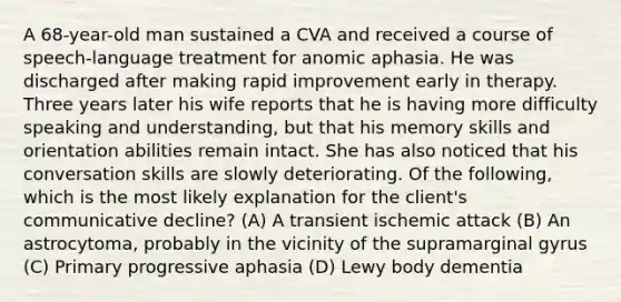 A 68-year-old man sustained a CVA and received a course of speech-language treatment for anomic aphasia. He was discharged after making rapid improvement early in therapy. Three years later his wife reports that he is having more difficulty speaking and understanding, but that his memory skills and orientation abilities remain intact. She has also noticed that his conversation skills are slowly deteriorating. Of the following, which is the most likely explanation for the client's communicative decline? (A) A transient ischemic attack (B) An astrocytoma, probably in the vicinity of the supramarginal gyrus (C) Primary progressive aphasia (D) Lewy body dementia