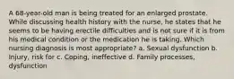 A 68-year-old man is being treated for an enlarged prostate. While discussing health history with the nurse, he states that he seems to be having erectile difficulties and is not sure if it is from his medical condition or the medication he is taking. Which nursing diagnosis is most appropriate? a. Sexual dysfunction b. Injury, risk for c. Coping, ineffective d. Family processes, dysfunction